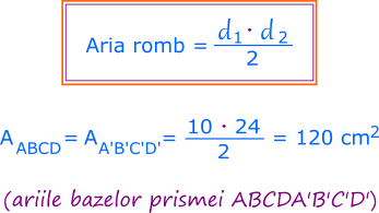 Bazele prismei noastre sunt romburi congruente (ABCD și A'B'C'D'), deci au ariile egale (aria rombului ABCD este egală cu aria rombului A'B'C'D'). Aria unui romb este egală cu jumătate din produsul diagonalelor sale. Diagonalele rombului ABCD au lungimile de 10cm și 24cm, deci aria rombului ABCD este egală cu 120.